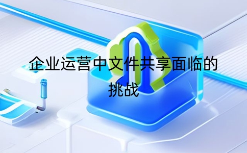 企業運營中文件共享面臨的挑戰及解決方案